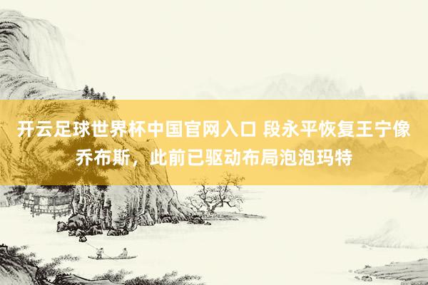 開云足球世界杯中國官網入口 段永平恢復王寧像喬布斯，此前已驅動布局泡泡瑪特
