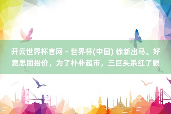開云世界杯官網(wǎng) - 世界杯(中國) 徐新出馬、好意思團抬價，為了樸樸超市，三巨頭殺紅了眼