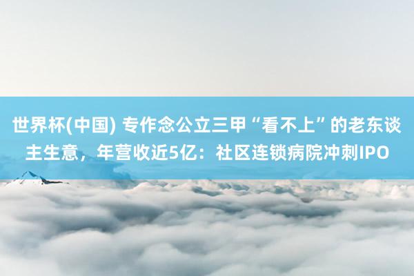 世界杯(中國) 專作念公立三甲“看不上”的老東談主生意，年營收近5億：社區連鎖病院沖刺IPO