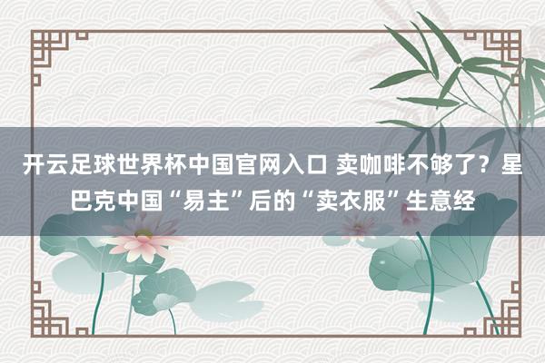 開云足球世界杯中國官網入口 賣咖啡不夠了？星巴克中國“易主”后的“賣衣服”生意經