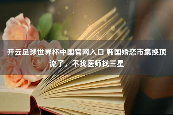 開云足球世界杯中國官網入口 韓國婚戀市集換頂流了，不找醫師找三星