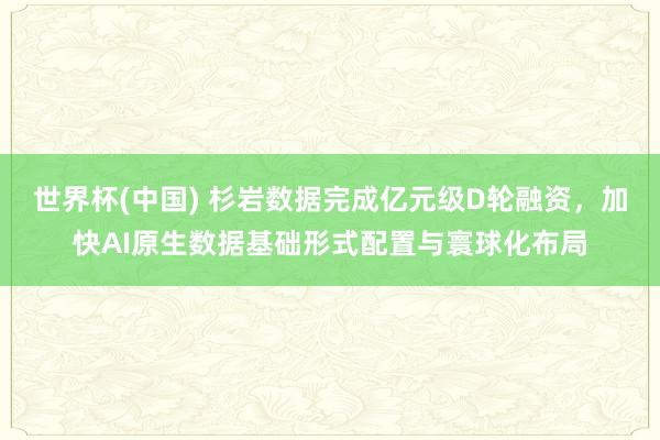 世界杯(中國(guó)) 杉巖數(shù)據(jù)完成億元級(jí)D輪融資，加快AI原生數(shù)據(jù)基礎(chǔ)形式配置與寰球化布局
