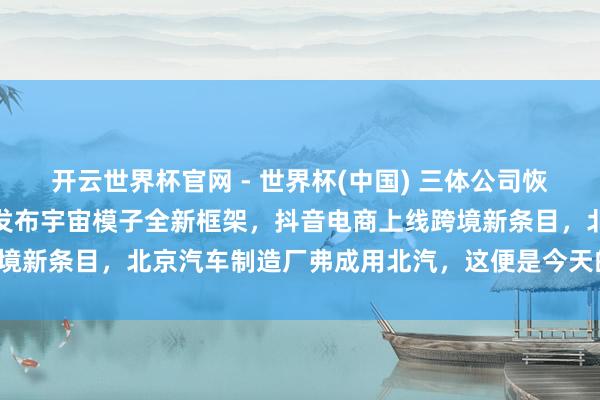 開云世界杯官網 - 世界杯(中國) 三體公司恢復許垚被推行死刑，小米發布宇宙模子全新框架，抖音電商上線跨境新條目，北京汽車制造廠弗成用北汽，這便是今天的其他大新聞！