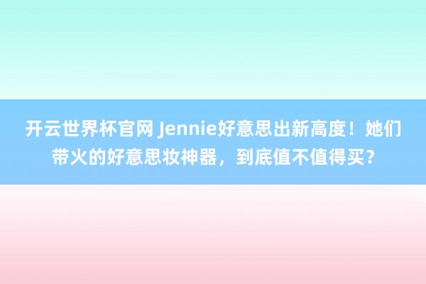 開(kāi)云世界杯官網(wǎng) Jennie好意思出新高度！她們帶火的好意思妝神器，到底值不值得買(mǎi)？