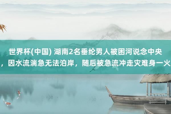 世界杯(中國(guó)) 湖南2名垂綸男人被困河說(shuō)念中央，因水流湍急無(wú)法泊岸，隨后被急流沖走災(zāi)難身一火