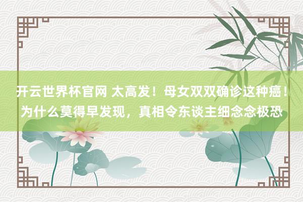 開云世界杯官網(wǎng) 太高發(fā)！母女雙雙確診這種癌！為什么莫得早發(fā)現(xiàn)，真相令東談主細(xì)念念極恐