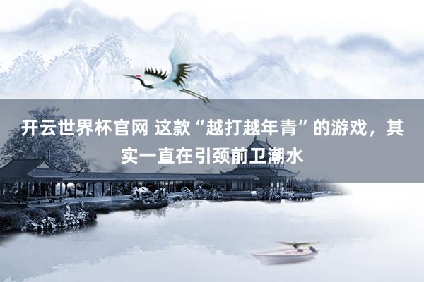 開云世界杯官網(wǎng) 這款“越打越年青”的游戲，其實一直在引頸前衛(wèi)潮水