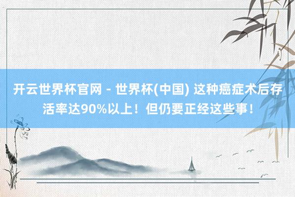 開云世界杯官網 - 世界杯(中國) 這種癌癥術后存活率達90%以上！但仍要正經這些事！