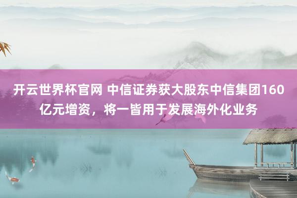 開云世界杯官網 中信證券獲大股東中信集團160億元增資，將一皆用于發展海外化業務