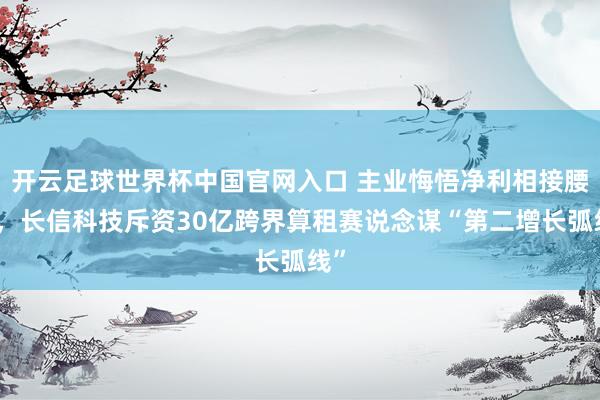 開云足球世界杯中國官網入口 主業悔悟凈利相接腰斬，長信科技斥資30億跨界算租賽說念謀“第二增長弧線”