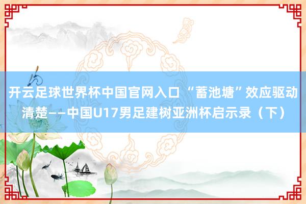 開云足球世界杯中國官網入口 “蓄池塘”效應驅動清楚——中國U17男足建樹亞洲杯啟示錄（下）