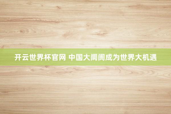 開云世界杯官網(wǎng) 中國(guó)大阛阓成為世界大機(jī)遇
