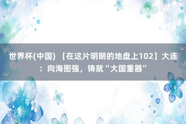 世界杯(中國) 【在這片明朗的地盤上102】大連:向海圖強,鑄就“大國重器”