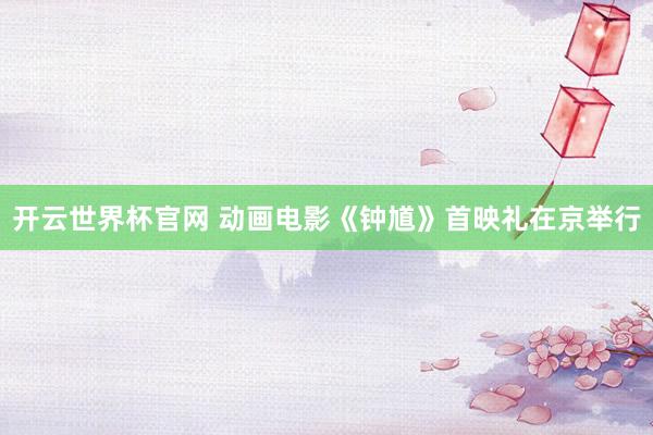 開云世界杯官網 動畫電影《鐘馗》首映禮在京舉行