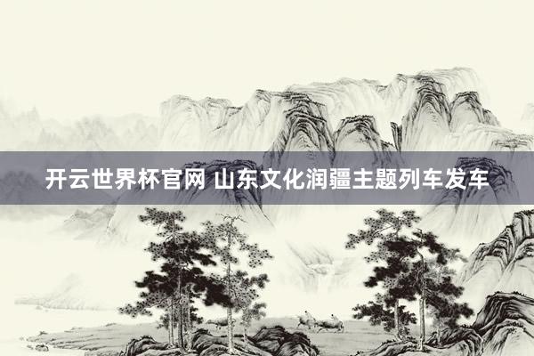 開云世界杯官網 山東文化潤疆主題列車發車
