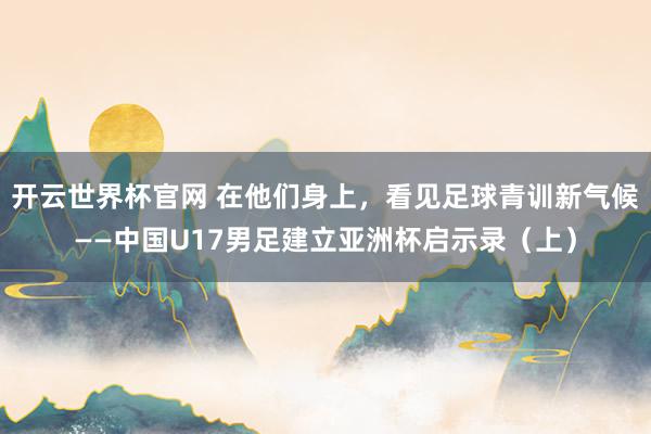 開云世界杯官網 在他們身上，看見足球青訓新氣候——中國U17男足建立亞洲杯啟示錄（上）