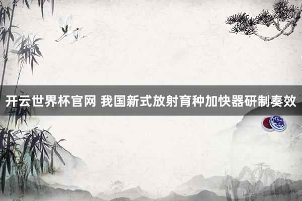 開云世界杯官網 我國新式放射育種加快器研制奏效