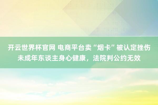 開云世界杯官網(wǎng) 電商平臺賣“煙卡”被認(rèn)定挫傷未成年東談主身心健康,法院判公約無效