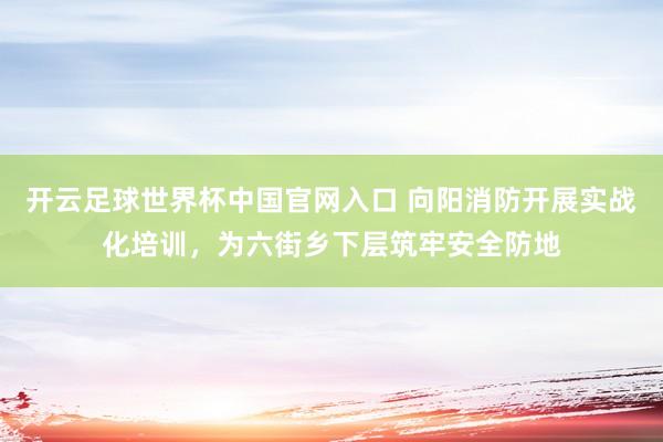 開云足球世界杯中國官網入口 向陽消防開展實戰化培訓,為六街鄉下層筑牢安全防地