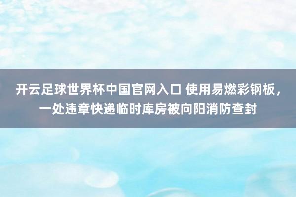 開云足球世界杯中國官網入口 使用易燃彩鋼板，一處違章快遞臨時庫房被向陽消防查封