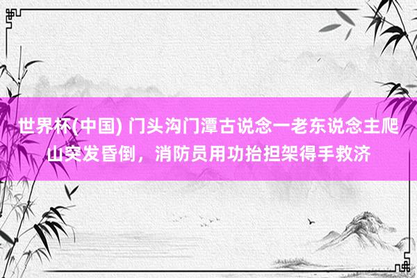 世界杯(中國) 門頭溝門潭古說念一老東說念主爬山突發昏倒，消防員用功抬擔架得手救濟
