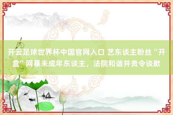 開云足球世界杯中國官網入口 藝東談主粉絲“開盒”網暴未成年東談主,法院和諧并責令談歉