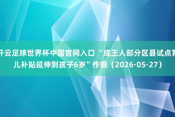 開云足球世界杯中國官網入口 “成王人部分區縣試點育兒補貼延伸到孩子6歲”作假（2026·05·27）