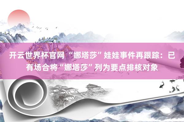 開云世界杯官網 “娜塔莎”娃娃事件再跟蹤:已有場合將“娜塔莎”列為要點排核對象