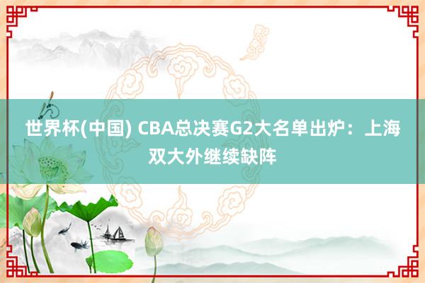 世界杯(中國) CBA總決賽G2大名單出爐：上海雙大外繼續缺陣