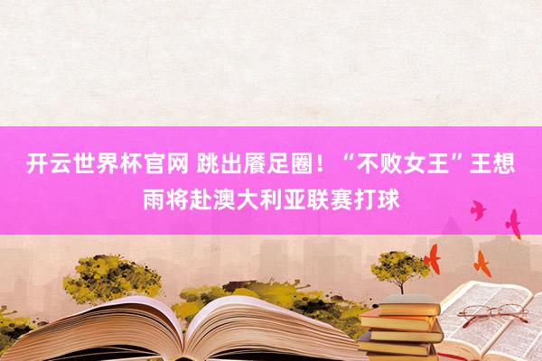 開云世界杯官網 跳出饜足圈!“不敗女王”王想雨將赴澳大利亞聯賽打球