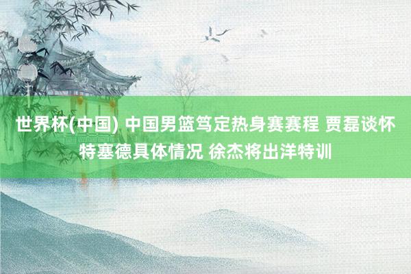 世界杯(中國(guó)) 中國(guó)男籃篤定熱身賽賽程 賈磊談懷特塞德具體情況 徐杰將出洋特訓(xùn)