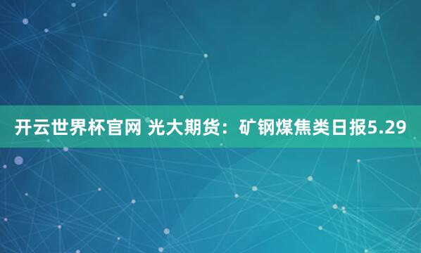 開云世界杯官網(wǎng) 光大期貨:礦鋼煤焦類日報5.29