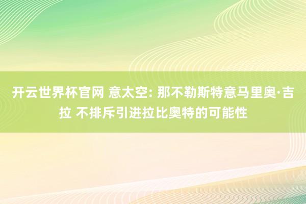 開云世界杯官網 意太空: 那不勒斯特意馬里奧·吉拉 不排斥引進拉比奧特的可能性