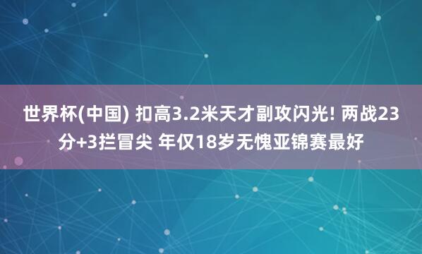 世界杯(中國(guó)) 扣高3.2米天才副攻閃光! 兩戰(zhàn)23分+3攔冒尖 年僅18歲無(wú)愧亞錦賽最好
