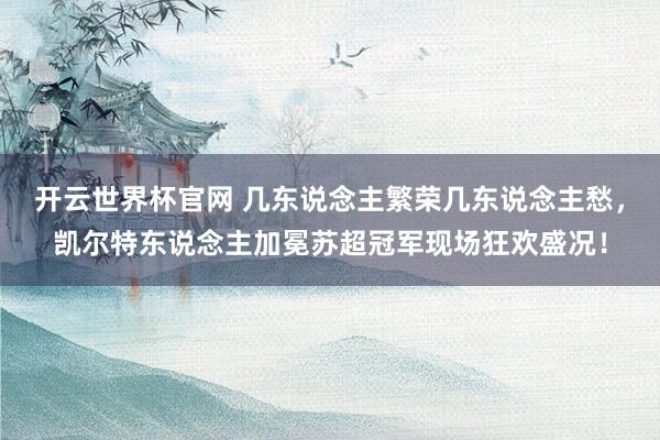 開云世界杯官網 幾東說念主繁榮幾東說念主愁,凱爾特東說念主加冕蘇超冠軍現場狂歡盛況!