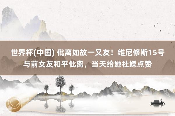 世界杯(中國(guó)) 仳離如故一又友！維尼修斯15號(hào)與前女友和平仳離，當(dāng)天給她社媒點(diǎn)贊