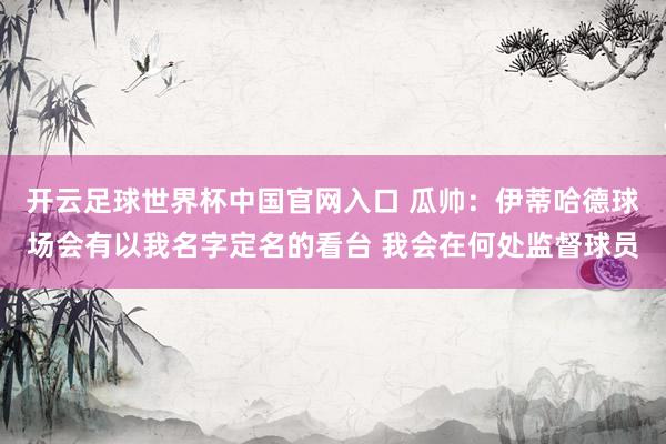 開云足球世界杯中國官網入口 瓜帥：伊蒂哈德球場會有以我名字定名的看臺 我會在何處監督球員