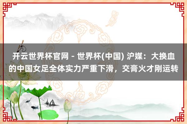 開云世界杯官網(wǎng) - 世界杯(中國) 滬媒：大換血的中國女足全體實(shí)力嚴(yán)重下滑，交膏火才剛運(yùn)轉(zhuǎn)